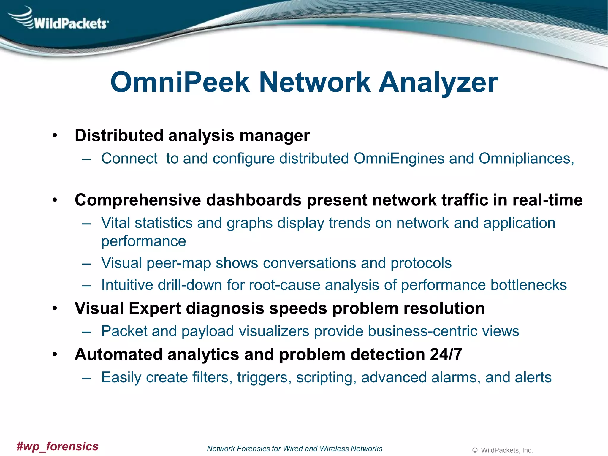 OmniPeek Network Analyzer
• Distributed analysis manager
– Connect to and configure distributed OmniEngines and Omnipliances,

• Comprehensive dashboards present network traffic in real-time
– Vital statistics and graphs display trends on network and application
performance
– Visual peer-map shows conversations and protocols
– Intuitive drill-down for root-cause analysis of performance bottlenecks

• Visual Expert diagnosis speeds problem resolution
– Packet and payload visualizers provide business-centric views

• Automated analytics and problem detection 24/7
– Easily create filters, triggers, scripting, advanced alarms, and alerts

#wp_forensics

Network Forensics for Wired and Wireless Networks

© WildPackets, Inc.

 