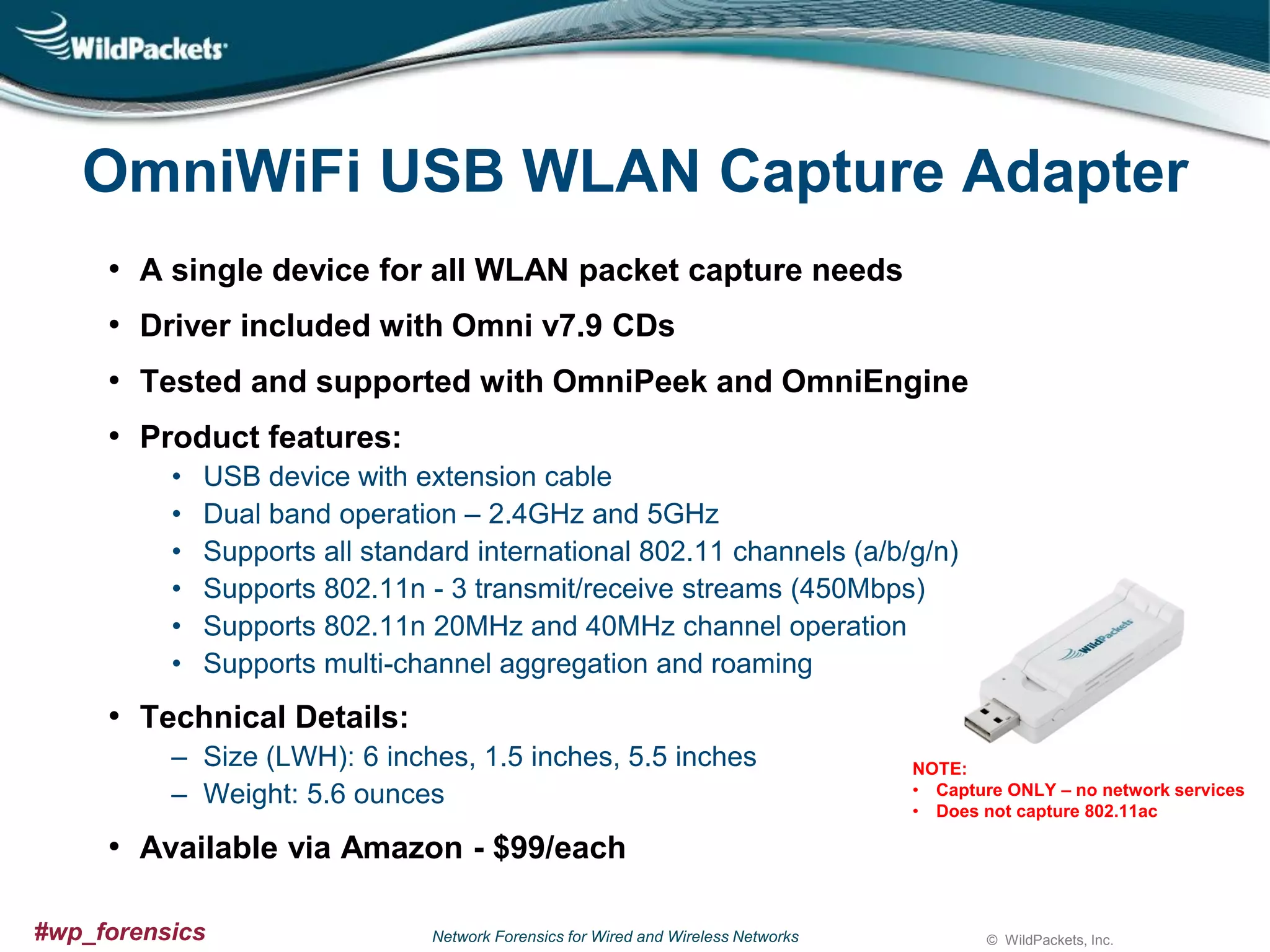 OmniWiFi USB WLAN Capture Adapter
• A single device for all WLAN packet capture needs
• Driver included with Omni v7.9 CDs
• Tested and supported with OmniPeek and OmniEngine

• Product features:
•
•
•
•
•
•

USB device with extension cable
Dual band operation – 2.4GHz and 5GHz
Supports all standard international 802.11 channels (a/b/g/n)
Supports 802.11n - 3 transmit/receive streams (450Mbps)
Supports 802.11n 20MHz and 40MHz channel operation
Supports multi-channel aggregation and roaming

• Technical Details:
‒ Size (LWH): 6 inches, 1.5 inches, 5.5 inches
‒ Weight: 5.6 ounces

NOTE:
• Capture ONLY – no network services
• Does not capture 802.11ac

• Available via Amazon - $99/each
#wp_forensics

Network Forensics for Wired and Wireless Networks

© WildPackets, Inc.

 