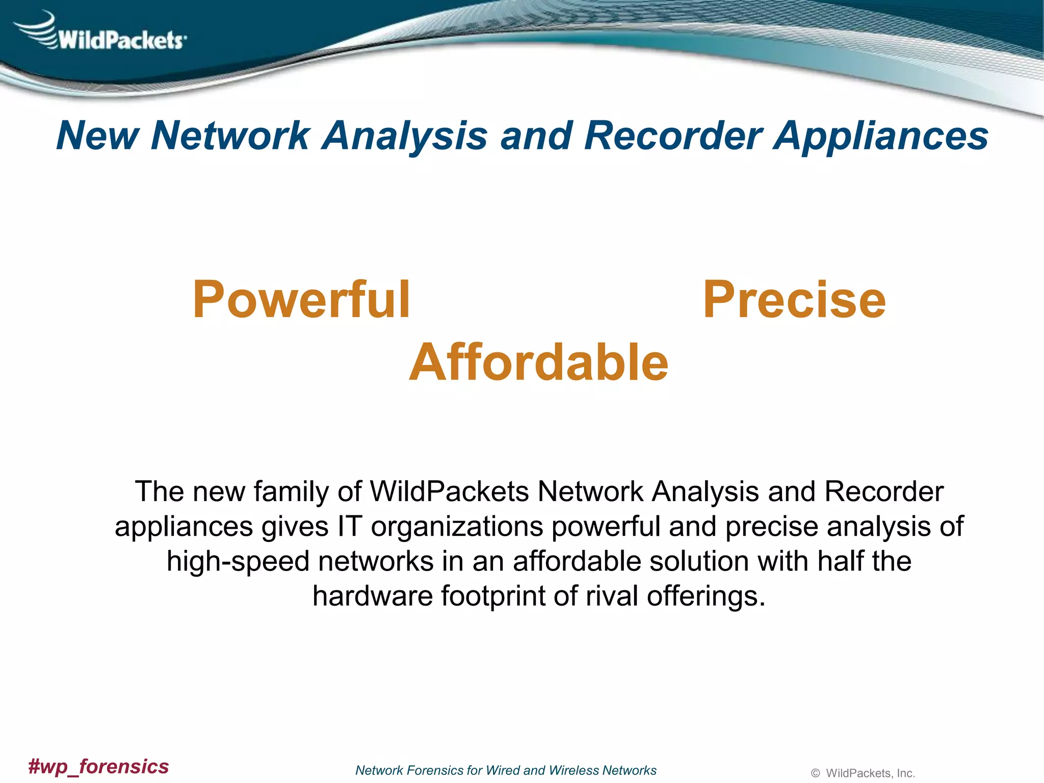 New Network Analysis and Recorder Appliances

Powerful
Precise
Affordable
The new family of WildPackets Network Analysis and Recorder
appliances gives IT organizations powerful and precise analysis of
high-speed networks in an affordable solution with half the
hardware footprint of rival offerings.

#wp_forensics

Network Forensics for Wired and Wireless Networks

© WildPackets, Inc.

 