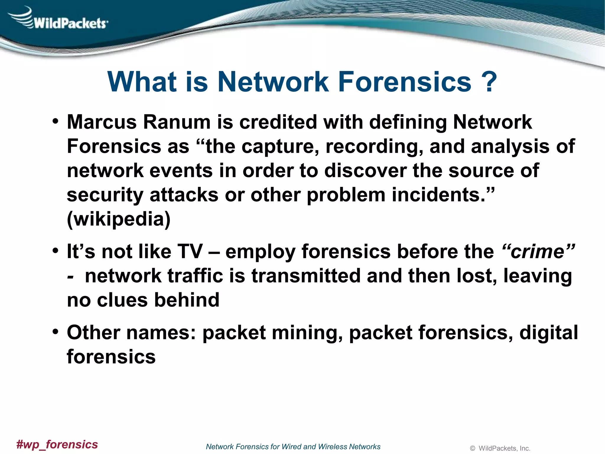 What is Network Forensics ?
• Marcus Ranum is credited with defining Network
Forensics as “the capture, recording, and analysis of
network events in order to discover the source of
security attacks or other problem incidents.”
(wikipedia)

• It’s not like TV – employ forensics before the “crime”
- network traffic is transmitted and then lost, leaving
no clues behind

• Other names: packet mining, packet forensics, digital
forensics

#wp_forensics

Network Forensics for Wired and Wireless Networks

© WildPackets, Inc.

 