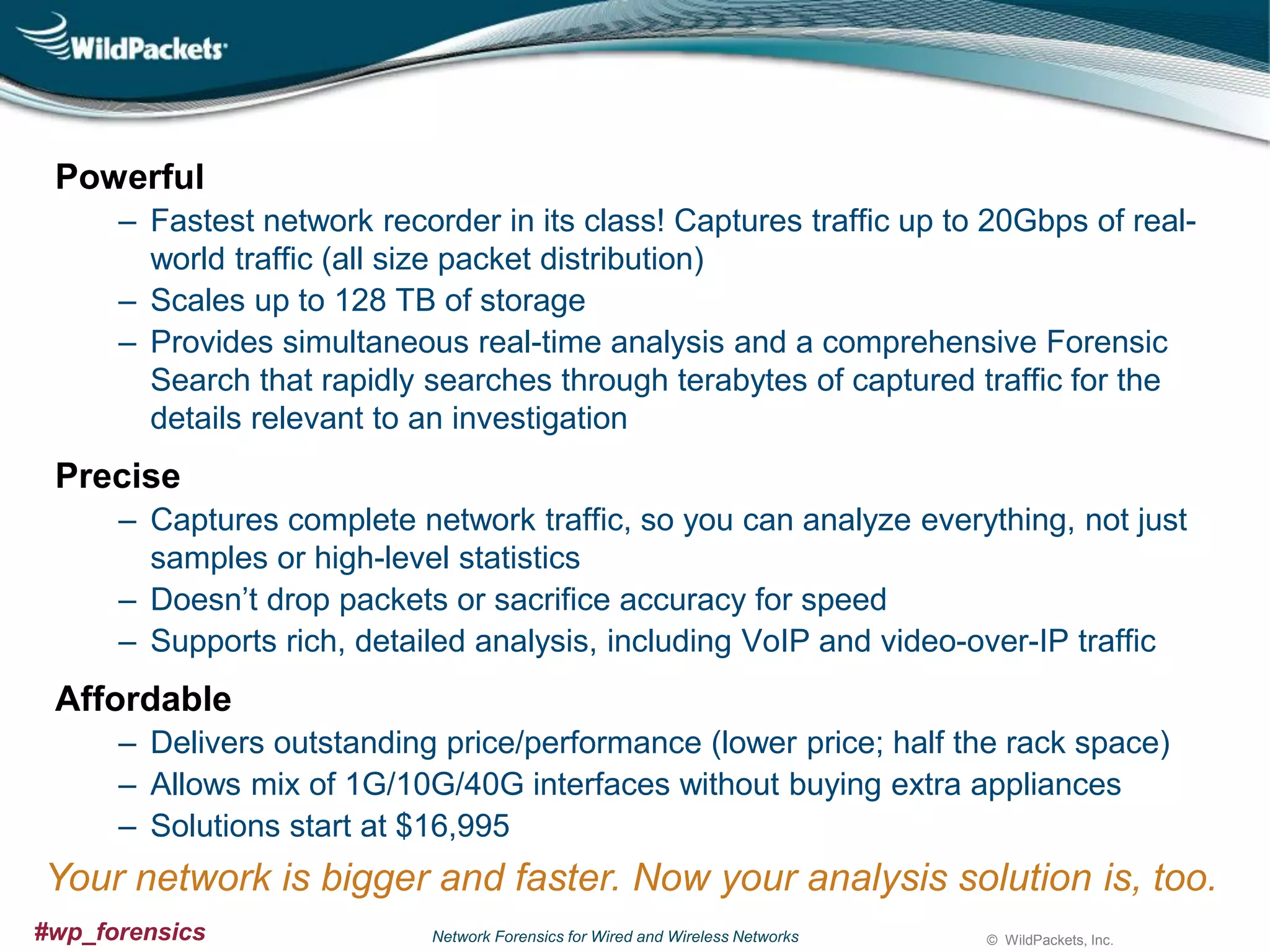 Powerful
‒ Fastest network recorder in its class! Captures traffic up to 20Gbps of realworld traffic (all size packet distribution)
‒ Scales up to 128 TB of storage
‒ Provides simultaneous real-time analysis and a comprehensive Forensic
Search that rapidly searches through terabytes of captured traffic for the
details relevant to an investigation

Precise
‒ Captures complete network traffic, so you can analyze everything, not just
samples or high-level statistics
‒ Doesn’t drop packets or sacrifice accuracy for speed
‒ Supports rich, detailed analysis, including VoIP and video-over-IP traffic

Affordable
‒ Delivers outstanding price/performance (lower price; half the rack space)
‒ Allows mix of 1G/10G/40G interfaces without buying extra appliances
‒ Solutions start at $16,995

Your network is bigger and faster. Now your analysis solution is, too.
#wp_forensics

Network Forensics for Wired and Wireless Networks

© WildPackets, Inc.

 