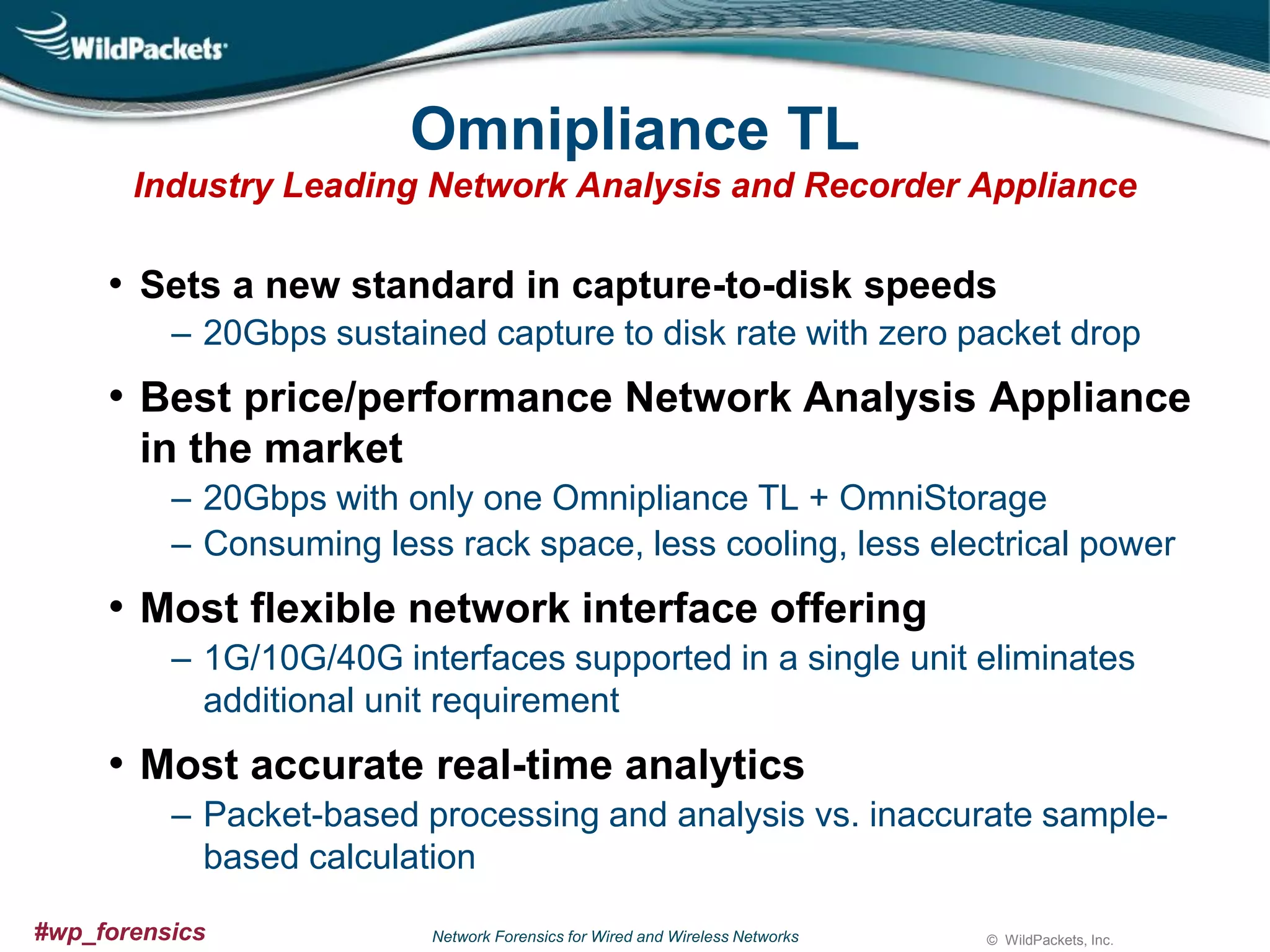 Omnipliance TL
Industry Leading Network Analysis and Recorder Appliance

• Sets a new standard in capture-to-disk speeds
‒ 20Gbps sustained capture to disk rate with zero packet drop

• Best price/performance Network Analysis Appliance
in the market
‒ 20Gbps with only one Omnipliance TL + OmniStorage
‒ Consuming less rack space, less cooling, less electrical power

• Most flexible network interface offering
‒ 1G/10G/40G interfaces supported in a single unit eliminates
additional unit requirement

• Most accurate real-time analytics
‒ Packet-based processing and analysis vs. inaccurate samplebased calculation
#wp_forensics

Network Forensics for Wired and Wireless Networks

© WildPackets, Inc.

 