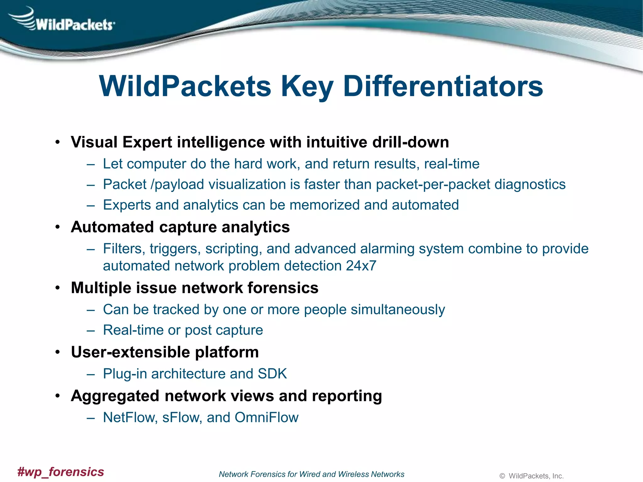 WildPackets Key Differentiators
• Visual Expert intelligence with intuitive drill-down
– Let computer do the hard work, and return results, real-time
– Packet /payload visualization is faster than packet-per-packet diagnostics
– Experts and analytics can be memorized and automated

• Automated capture analytics
– Filters, triggers, scripting, and advanced alarming system combine to provide
automated network problem detection 24x7

• Multiple issue network forensics
– Can be tracked by one or more people simultaneously
– Real-time or post capture

• User-extensible platform
– Plug-in architecture and SDK

• Aggregated network views and reporting
– NetFlow, sFlow, and OmniFlow

#wp_forensics

Network Forensics for Wired and Wireless Networks

© WildPackets, Inc.

 