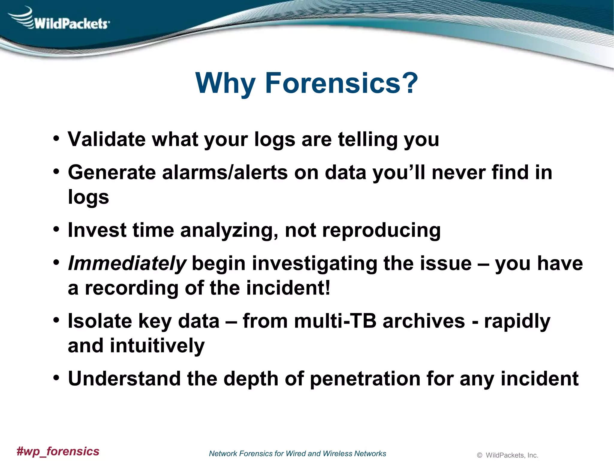 Why Forensics?
• Validate what your logs are telling you
• Generate alarms/alerts on data you’ll never find in
logs

• Invest time analyzing, not reproducing
• Immediately begin investigating the issue – you have
a recording of the incident!

• Isolate key data – from multi-TB archives - rapidly
and intuitively

• Understand the depth of penetration for any incident

#wp_forensics

Network Forensics for Wired and Wireless Networks

© WildPackets, Inc.

 