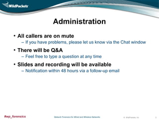 Administration
• All callers are on mute
‒ If you have problems, please let us know via the Chat window

• There will be Q&A
‒ Feel free to type a question at any time

• Slides and recording will be available
‒ Notification within 48 hours via a follow-up email

#wp_forensics

Network Forensics for Wired and Wireless Networks

© WildPackets, Inc.

2

 