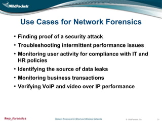 Use Cases for Network Forensics
• Finding proof of a security attack
• Troubleshooting intermittent performance issues
• Monitoring user activity for compliance with IT and
HR policies

• Identifying the source of data leaks
• Monitoring business transactions
• Verifying VoIP and video over IP performance

#wp_forensics

Network Forensics for Wired and Wireless Networks

© WildPackets, Inc.

31

 