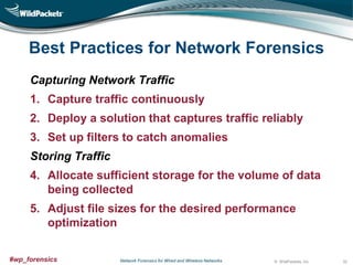 Best Practices for Network Forensics
Capturing Network Traffic
1. Capture traffic continuously
2. Deploy a solution that captures traffic reliably
3. Set up filters to catch anomalies
Storing Traffic

4. Allocate sufficient storage for the volume of data
being collected
5. Adjust file sizes for the desired performance
optimization
#wp_forensics

Network Forensics for Wired and Wireless Networks

© WildPackets, Inc.

32

 