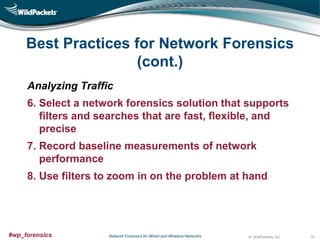 Best Practices for Network Forensics
(cont.)
Analyzing Traffic
6. Select a network forensics solution that supports
filters and searches that are fast, flexible, and
precise
7. Record baseline measurements of network
performance
8. Use filters to zoom in on the problem at hand

#wp_forensics

Network Forensics for Wired and Wireless Networks

© WildPackets, Inc.

33

 