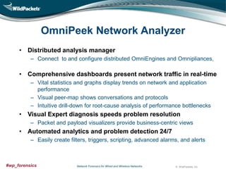 OmniPeek Network Analyzer
• Distributed analysis manager
– Connect to and configure distributed OmniEngines and Omnipliances,

• Comprehensive dashboards present network traffic in real-time
– Vital statistics and graphs display trends on network and application
performance
– Visual peer-map shows conversations and protocols
– Intuitive drill-down for root-cause analysis of performance bottlenecks

• Visual Expert diagnosis speeds problem resolution
– Packet and payload visualizers provide business-centric views

• Automated analytics and problem detection 24/7
– Easily create filters, triggers, scripting, advanced alarms, and alerts

#wp_forensics

Network Forensics for Wired and Wireless Networks

© WildPackets, Inc.

 