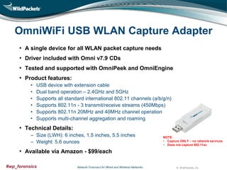 OmniWiFi USB WLAN Capture Adapter
• A single device for all WLAN packet capture needs
• Driver included with Omni v7.9 CDs
• Tested and supported with OmniPeek and OmniEngine

• Product features:
•
•
•
•
•
•

USB device with extension cable
Dual band operation – 2.4GHz and 5GHz
Supports all standard international 802.11 channels (a/b/g/n)
Supports 802.11n - 3 transmit/receive streams (450Mbps)
Supports 802.11n 20MHz and 40MHz channel operation
Supports multi-channel aggregation and roaming

• Technical Details:
‒ Size (LWH): 6 inches, 1.5 inches, 5.5 inches
‒ Weight: 5.6 ounces

NOTE:
• Capture ONLY – no network services
• Does not capture 802.11ac

• Available via Amazon - $99/each
#wp_forensics

Network Forensics for Wired and Wireless Networks

© WildPackets, Inc.

 