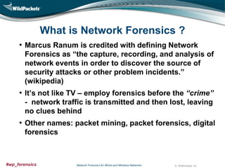 What is Network Forensics ?
• Marcus Ranum is credited with defining Network
Forensics as “the capture, recording, and analysis of
network events in order to discover the source of
security attacks or other problem incidents.”
(wikipedia)

• It’s not like TV – employ forensics before the “crime”
- network traffic is transmitted and then lost, leaving
no clues behind

• Other names: packet mining, packet forensics, digital
forensics

#wp_forensics

Network Forensics for Wired and Wireless Networks

© WildPackets, Inc.

 