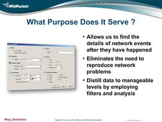 What Purpose Does It Serve ?
• Allows us to find the
details of network events
after they have happened

• Eliminates the need to
reproduce network
problems

• Distill data to manageable
levels by employing
filters and analysis

#wp_forensics

Network Forensics for Wired and Wireless Networks

© WildPackets, Inc.

 