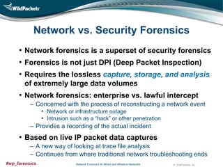 Network vs. Security Forensics
• Network forensics is a superset of security forensics
• Forensics is not just DPI (Deep Packet Inspection)
• Requires the lossless capture, storage, and analysis
of extremely large data volumes

• Network forensics: enterprise vs. lawful intercept
‒ Concerned with the process of reconstructing a network event
• Network or infrastructure outage
• Intrusion such as a “hack” or other penetration
‒ Provides a recording of the actual incident

• Based on live IP packet data captures
‒ A new way of looking at trace file analysis
‒ Continues from where traditional network troubleshooting ends
#wp_forensics

Network Forensics for Wired and Wireless Networks

© WildPackets, Inc.

 