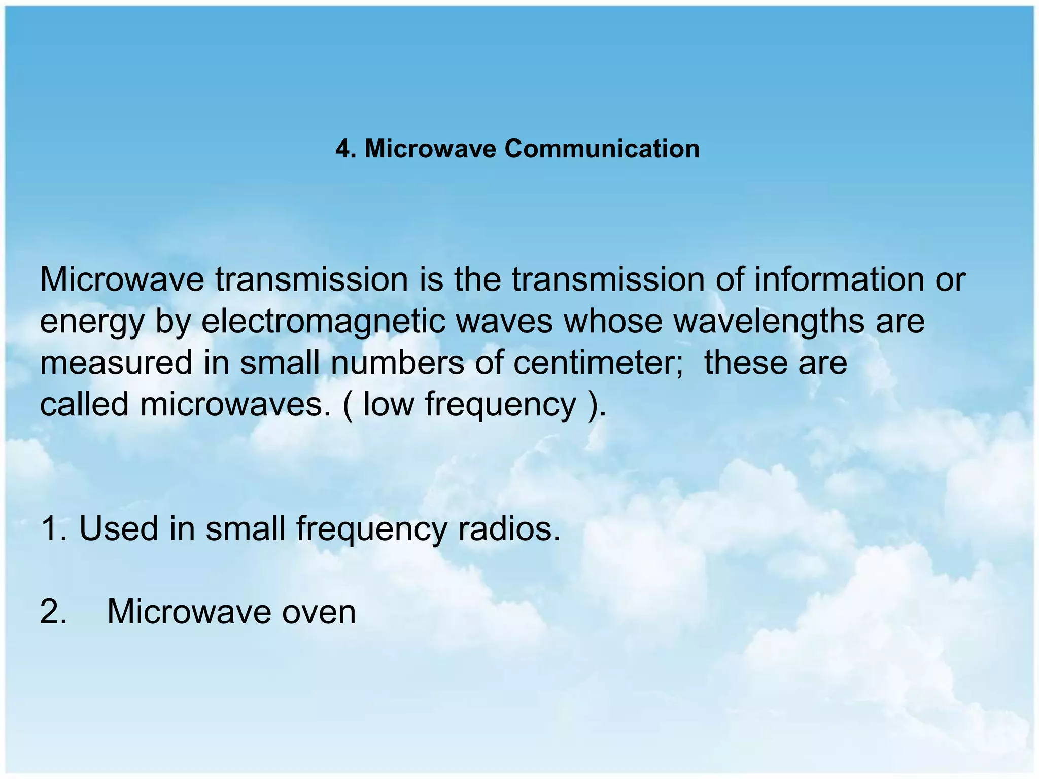 Microwave transmission is the transmission of information or
energy by electromagnetic waves whose wavelengths are
measured in small numbers of centimeter; these are
called microwaves. ( low frequency ).
1. Used in small frequency radios.
2. Microwave oven
4. Microwave Communication
 