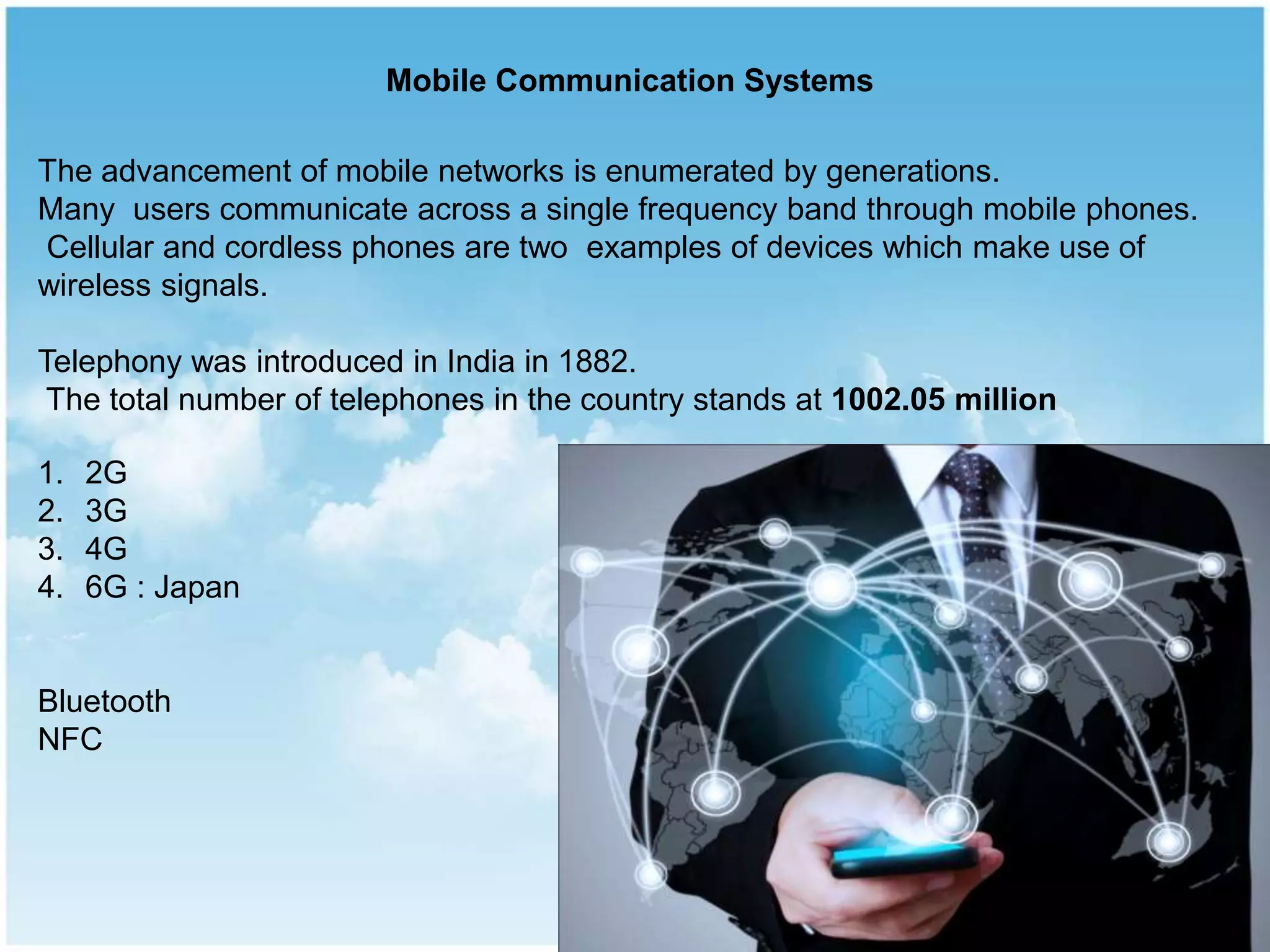 The advancement of mobile networks is enumerated by generations.
Many users communicate across a single frequency band through mobile phones.
Cellular and cordless phones are two examples of devices which make use of
wireless signals.
Telephony was introduced in India in 1882.
The total number of telephones in the country stands at 1002.05 million
1. 2G
2. 3G
3. 4G
4. 6G : Japan
Bluetooth
NFC
Mobile Communication Systems
 