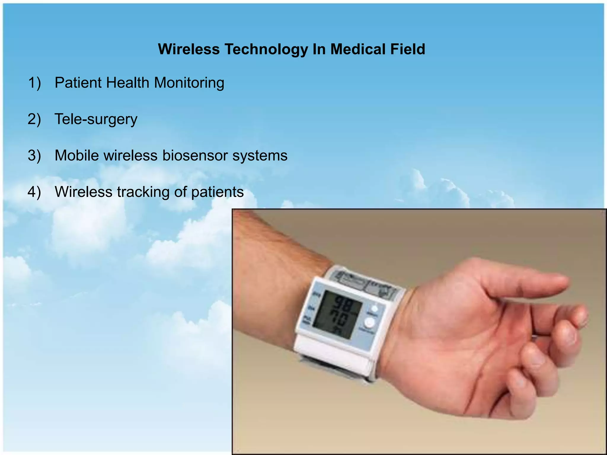 Wireless Technology In Medical Field
1) Patient Health Monitoring
2) Tele-surgery
3) Mobile wireless biosensor systems
4) Wireless tracking of patients
 