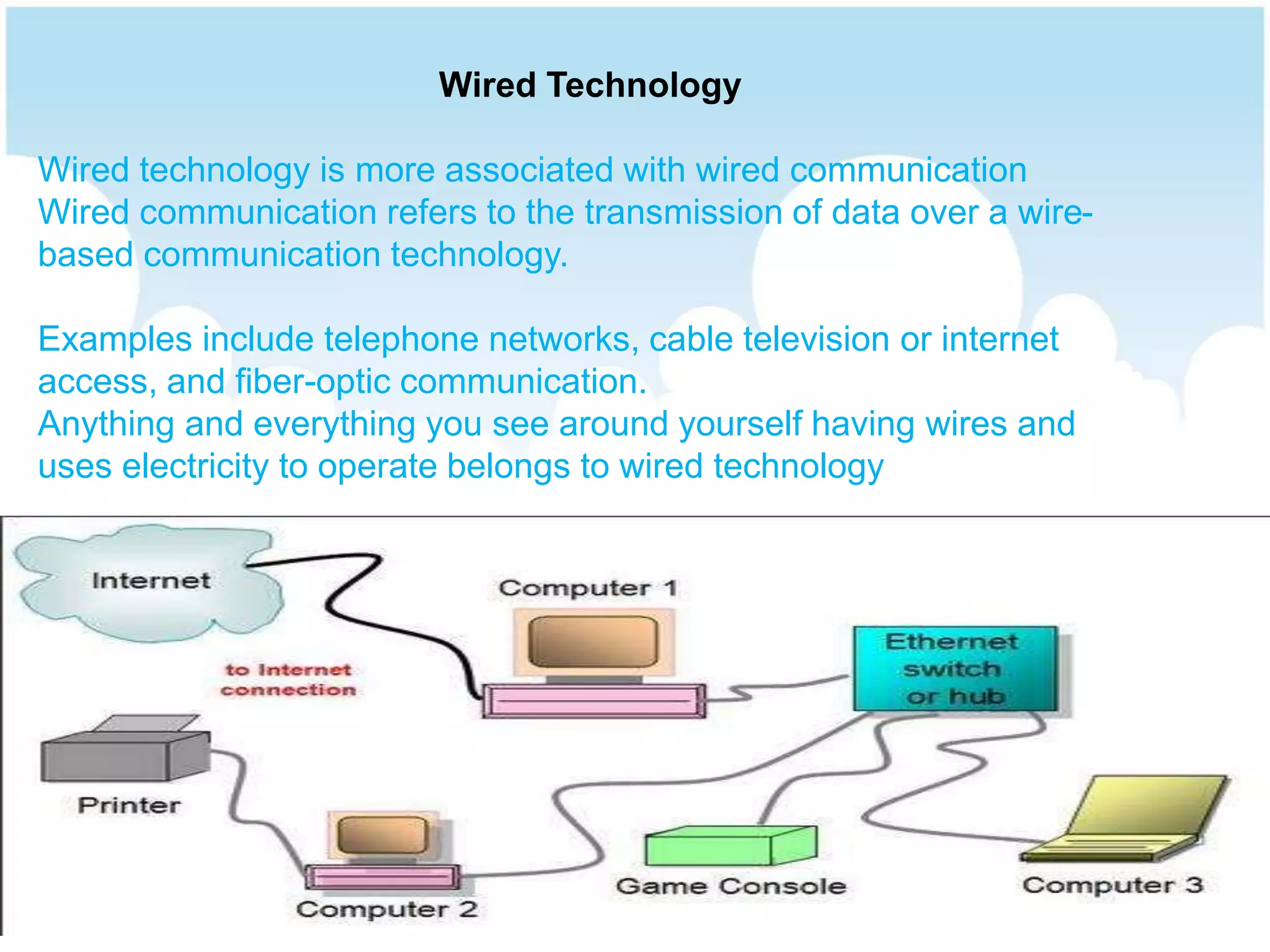 Wired Technology
Wired technology is more associated with wired communication
Wired communication refers to the transmission of data over a wire-
based communication technology.
Examples include telephone networks, cable television or internet
access, and fiber-optic communication.
Anything and everything you see around yourself having wires and
uses electricity to operate belongs to wired technology
 