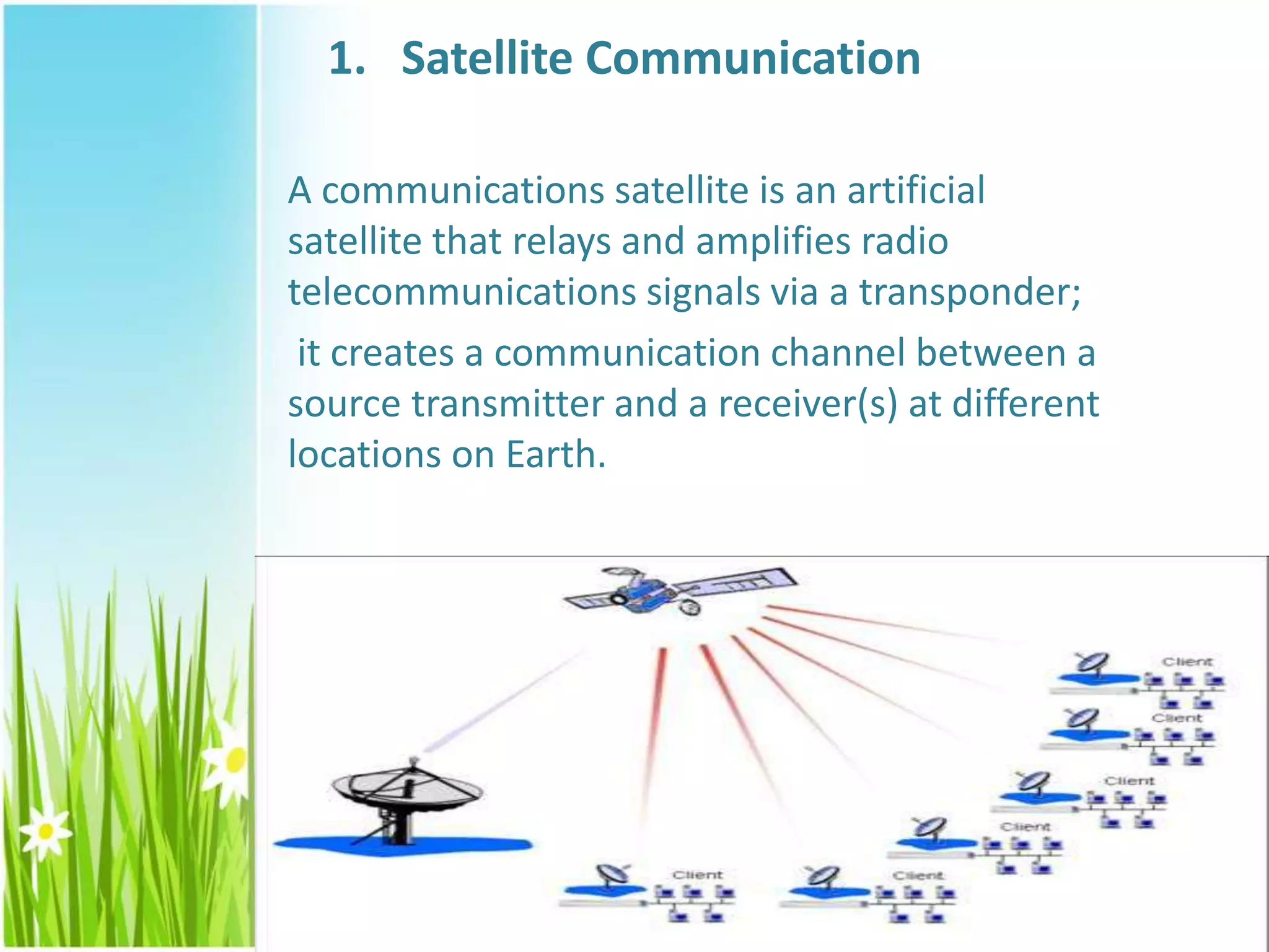 1. Satellite Communication
A communications satellite is an artificial
satellite that relays and amplifies radio
telecommunications signals via a transponder;
it creates a communication channel between a
source transmitter and a receiver(s) at different
locations on Earth.
 