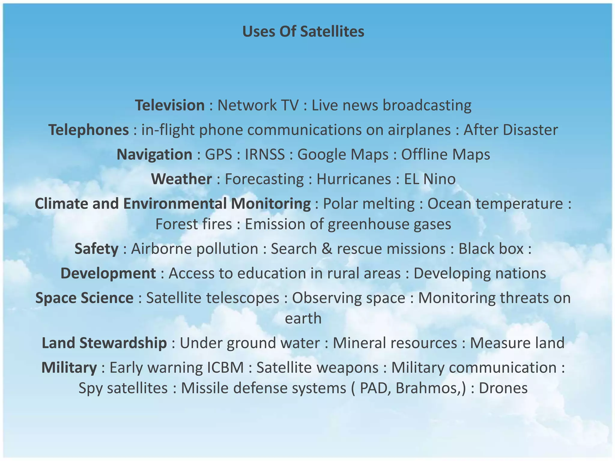 Uses Of Satellites
Television : Network TV : Live news broadcasting
Telephones : in-flight phone communications on airplanes : After Disaster
Navigation : GPS : IRNSS : Google Maps : Offline Maps
Weather : Forecasting : Hurricanes : EL Nino
Climate and Environmental Monitoring : Polar melting : Ocean temperature :
Forest fires : Emission of greenhouse gases
Safety : Airborne pollution : Search & rescue missions : Black box :
Development : Access to education in rural areas : Developing nations
Space Science : Satellite telescopes : Observing space : Monitoring threats on
earth
Land Stewardship : Under ground water : Mineral resources : Measure land
Military : Early warning ICBM : Satellite weapons : Military communication :
Spy satellites : Missile defense systems ( PAD, Brahmos,) : Drones
 