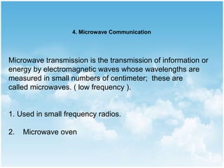 Microwave transmission is the transmission of information or
energy by electromagnetic waves whose wavelengths are
measured in small numbers of centimeter; these are
called microwaves. ( low frequency ).
1. Used in small frequency radios.
2. Microwave oven
4. Microwave Communication
 