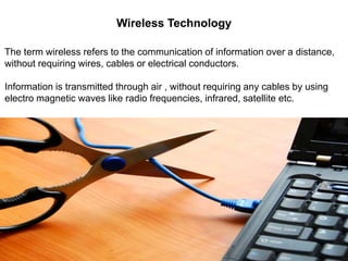 Wireless Technology
The term wireless refers to the communication of information over a distance,
without requiring wires, cables or electrical conductors.
Information is transmitted through air , without requiring any cables by using
electro magnetic waves like radio frequencies, infrared, satellite etc.
 