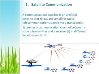 1. Satellite Communication
A communications satellite is an artificial
satellite that relays and amplifies radio
telecommunications signals via a transponder;
it creates a communication channel between a
source transmitter and a receiver(s) at different
locations on Earth.
 