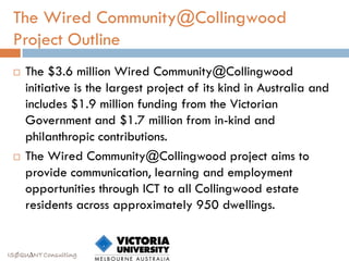 The Wired Community@Collingwood
 Project Outline
    The $3.6 million Wired Community@Collingwood
     initiative is the largest project of its kind in Australia and
     includes $1.9 million funding from the Victorian
     Government and $1.7 million from in-kind and
     philanthropic contributions.
    The Wired Community@Collingwood project aims to
     provide communication, learning and employment
     opportunities through ICT to all Collingwood estate
     residents across approximately 950 dwellings.


ISØQU∆NT Consulting
 