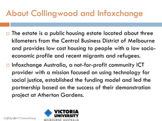 About Collingwood and Infoxchange

    The estate is a public housing estate located about three
     kilometers from the Central Business District of Melbourne
     and provides low cost housing to people with a low socio-
     economic profile and recent migrants and refugees.
    Infoxchange Australia, a not-for-profit community ICT
     provider with a mission focused on using technology for
     social justice, established the funding model and led the
     partnership based on the success of their demonstration
     project at Atherton Gardens.


ISØQU∆NT Consulting
 