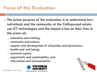 Focus of this Evaluation

    The prime purpose of the evaluation is to understand how
     individuals and the community at the Collingwood estate
     use ICT technologies and the impact it has on their lives in
     the areas of;
      education and training;
      community and culture;
      support and development of citizenship and democracy;
      health and well-being;
      economic equity,
      opportunity and sustainability; and
      information and communication.


ISØQU∆NT Consulting
 