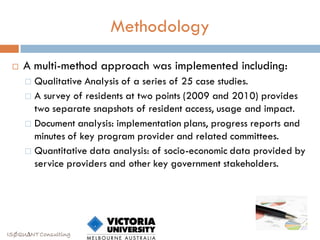 Methodology

    A multi-method approach was implemented including:
      Qualitative Analysis of a series of 25 case studies.
      A survey of residents at two points (2009 and 2010) provides
       two separate snapshots of resident access, usage and impact.
      Document analysis: implementation plans, progress reports and
       minutes of key program provider and related committees.
      Quantitative data analysis: of socio-economic data provided by
       service providers and other key government stakeholders.




ISØQU∆NT Consulting
 