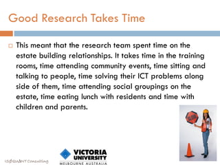 Good Research Takes Time

    This meant that the research team spent time on the
     estate building relationships. It takes time in the training
     rooms, time attending community events, time sitting and
     talking to people, time solving their ICT problems along
     side of them, time attending social groupings on the
     estate, time eating lunch with residents and time with
     children and parents.




ISØQU∆NT Consulting
 