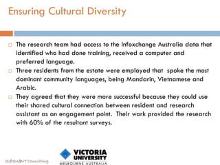 Ensuring Cultural Diversity

    The research team had access to the Infoxchange Australia data that
     identified who had done training, received a computer and
     preferred language.
    Three residents from the estate were employed that spoke the most
     dominant community languages, being Mandarin, Vietnamese and
     Arabic.
    They agreed that they were more successful because they could use
     their shared cultural connection between resident and research
     assistant as an engagement point. Their work provided the research
     with 60% of the resultant surveys.




ISØQU∆NT Consulting
 