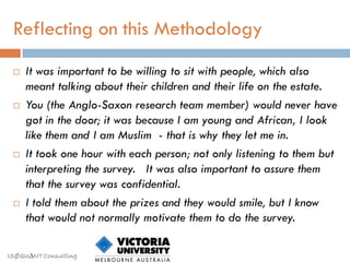 Reflecting on this Methodology
    It was important to be willing to sit with people, which also
     meant talking about their children and their life on the estate.
    You (the Anglo-Saxon research team member) would never have
     got in the door; it was because I am young and African, I look
     like them and I am Muslim - that is why they let me in.
    It took one hour with each person; not only listening to them but
     interpreting the survey. It was also important to assure them
     that the survey was confidential.
    I told them about the prizes and they would smile, but I know
     that would not normally motivate them to do the survey.

ISØQU∆NT Consulting
 