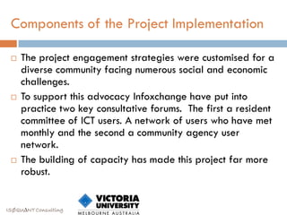 Components of the Project Implementation

    The project engagement strategies were customised for a
     diverse community facing numerous social and economic
     challenges.
    To support this advocacy Infoxchange have put into
     practice two key consultative forums. The first a resident
     committee of ICT users. A network of users who have met
     monthly and the second a community agency user
     network.
    The building of capacity has made this project far more
     robust.


ISØQU∆NT Consulting
 