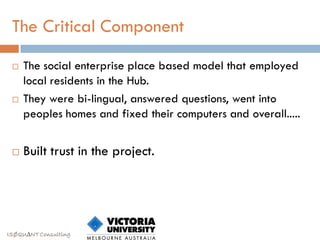 The Critical Component

    The social enterprise place based model that employed
     local residents in the Hub.
    They were bi-lingual, answered questions, went into
     peoples homes and fixed their computers and overall.....


    Built trust in the project.




ISØQU∆NT Consulting
 
