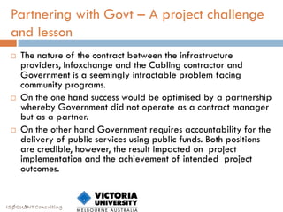 Partnering with Govt – A project challenge
 and lesson
    The nature of the contract between the infrastructure
     providers, Infoxchange and the Cabling contractor and
     Government is a seemingly intractable problem facing
     community programs.
    On the one hand success would be optimised by a partnership
     whereby Government did not operate as a contract manager
     but as a partner.
    On the other hand Government requires accountability for the
     delivery of public services using public funds. Both positions
     are credible, however, the result impacted on project
     implementation and the achievement of intended project
     outcomes.


ISØQU∆NT Consulting
 