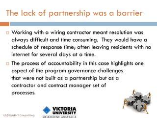 The lack of partnership was a barrier

    Working with a wiring contractor meant resolution was
     always difficult and time consuming. They would have a
     schedule of response time; often leaving residents with no
     internet for several days at a time.
    The process of accountability in this case highlights one
     aspect of the program governance challenges
     that were not built as a partnership but as a
     contractor and contract manager set of
     processes.


ISØQU∆NT Consulting
 
