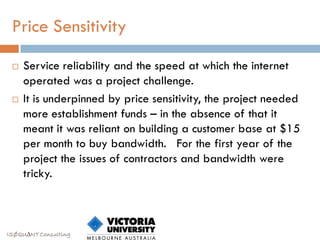 Price Sensitivity

    Service reliability and the speed at which the internet
     operated was a project challenge.
    It is underpinned by price sensitivity, the project needed
     more establishment funds – in the absence of that it
     meant it was reliant on building a customer base at $15
     per month to buy bandwidth. For the first year of the
     project the issues of contractors and bandwidth were
     tricky.



ISØQU∆NT Consulting
 