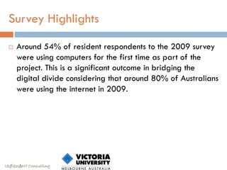 Survey Highlights

    Around 54% of resident respondents to the 2009 survey
     were using computers for the first time as part of the
     project. This is a significant outcome in bridging the
     digital divide considering that around 80% of Australians
     were using the internet in 2009.




ISØQU∆NT Consulting
 
