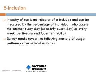 E-Inclusion

    Intensity of use is an indicator of e-inclusion and can be
     measured by the percentage of individuals who access
     the internet every day (or nearly every day) or every
     week (Bentivegna and Guerrieri, 2010).
    Survey results reveal the following intensity of usage
     patterns across several activities:




ISØQU∆NT Consulting
 