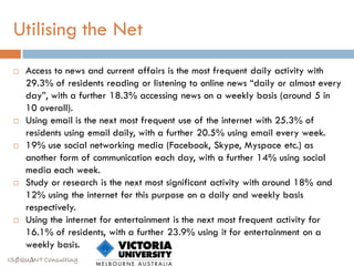 Utilising the Net
    Access to news and current affairs is the most frequent daily activity with
     29.3% of residents reading or listening to online news “daily or almost every
     day”, with a further 18.3% accessing news on a weekly basis (around 5 in
     10 overall).
    Using email is the next most frequent use of the internet with 25.3% of
     residents using email daily, with a further 20.5% using email every week.
    19% use social networking media (Facebook, Skype, Myspace etc.) as
     another form of communication each day, with a further 14% using social
     media each week.
    Study or research is the next most significant activity with around 18% and
     12% using the internet for this purpose on a daily and weekly basis
     respectively.
    Using the internet for entertainment is the next most frequent activity for
     16.1% of residents, with a further 23.9% using it for entertainment on a
     weekly basis.
ISØQU∆NT Consulting
 
