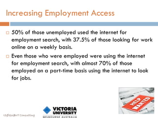 Increasing Employment Access

    50% of those unemployed used the internet for
     employment search, with 37.5% of those looking for work
     online on a weekly basis.
    Even those who were employed were using the internet
     for employment search, with almost 70% of those
     employed on a part-time basis using the internet to look
     for jobs.




ISØQU∆NT Consulting
 
