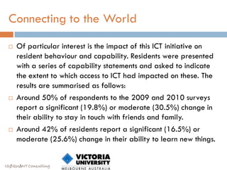 Connecting to the World
    Of particular interest is the impact of this ICT initiative on
     resident behaviour and capability. Residents were presented
     with a series of capability statements and asked to indicate
     the extent to which access to ICT had impacted on these. The
     results are summarised as follows:
    Around 50% of respondents to the 2009 and 2010 surveys
     report a significant (19.8%) or moderate (30.5%) change in
     their ability to stay in touch with friends and family.
    Around 42% of residents report a significant (16.5%) or
     moderate (25.6%) change in their ability to learn new things.


ISØQU∆NT Consulting
 