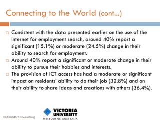 Connecting to the World (cont...)
    Consistent with the data presented earlier on the use of the
     internet for employment search, around 40% report a
     significant (15.1%) or moderate (24.5%) change in their
     ability to search for employment.
    Around 40% report a significant or moderate change in their
     ability to pursue their hobbies and interests.
    The provision of ICT access has had a moderate or significant
     impact on residents‟ ability to do their job (32.8%) and on
     their ability to share ideas and creations with others (36.4%).



ISØQU∆NT Consulting
 
