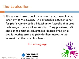 The Evaluation

    This research was about an extraordinary project in the
     inner city of Melbourne. A partnership between a not-
     for-profit Agency called Infoxchange Australia that uses
     technology as a social justice tool. They partnered with
     some of the most disadvantaged people living on a
     public housing estate to provide them access to the
     internet and the result has been.....
                       life changing.


ISØQU∆NT Consulting
 