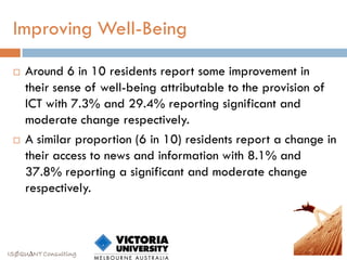 Improving Well-Being

    Around 6 in 10 residents report some improvement in
     their sense of well-being attributable to the provision of
     ICT with 7.3% and 29.4% reporting significant and
     moderate change respectively.
    A similar proportion (6 in 10) residents report a change in
     their access to news and information with 8.1% and
     37.8% reporting a significant and moderate change
     respectively.



ISØQU∆NT Consulting
 