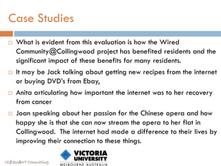 Case Studies
    What is evident from this evaluation is how the Wired
     Community@Collingwood project has benefited residents and the
     significant impact of these benefits for many residents.
    It may be Jack talking about getting new recipes from the internet
     or buying DVD‟s from Ebay,
    Anita articulating how important the internet was to her recovery
     from cancer
    Joan speaking about her passion for the Chinese opera and how
     happy she is that she can now stream the opera to her flat in
     Collingwood. The internet had made a difference to their lives by
     improving their connection to these things.

ISØQU∆NT Consulting
 