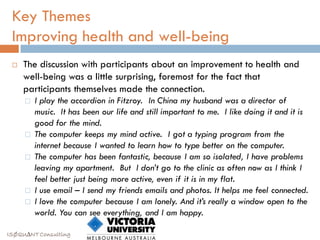 Key Themes
 Improving health and well-being
    The discussion with participants about an improvement to health and
     well-being was a little surprising, foremost for the fact that
     participants themselves made the connection.
        I play the accordion in Fitzroy. In China my husband was a director of
         music. It has been our life and still important to me. I like doing it and it is
         good for the mind.
        The computer keeps my mind active. I got a typing program from the
         internet because I wanted to learn how to type better on the computer.
        The computer has been fantastic, because I am so isolated, I have problems
         leaving my apartment. But I don’t go to the clinic as often now as I think I
         feel better just being more active, even if it is in my flat.
        I use email – I send my friends emails and photos. It helps me feel connected.
        I love the computer because I am lonely. And it’s really a window open to the
         world. You can see everything, and I am happy.

ISØQU∆NT Consulting
 