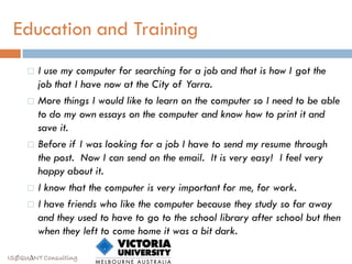 Education and Training
        I use my computer for searching for a job and that is how I got the
         job that I have now at the City of Yarra.
        More things I would like to learn on the computer so I need to be able
         to do my own essays on the computer and know how to print it and
         save it.
        Before if I was looking for a job I have to send my resume through
         the post. Now I can send on the email. It is very easy! I feel very
         happy about it.
        I know that the computer is very important for me, for work.
        I have friends who like the computer because they study so far away
         and they used to have to go to the school library after school but then
         when they left to come home it was a bit dark.

ISØQU∆NT Consulting
 