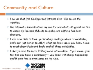 Community and Culture
      I do use that (the Collingwood intranet site) I like to see the
       weather.
      The internet is important for my son for school etc. it’s good for him
       to check his football club site to make sure nothing has been
       changed.
      I was also able to look up about my heritage which is wonderful,
       and I can just get on to MSN, what the latest goss, you know I love
       to read about Posh and Becks and all those celebrities.
      I always read the local Collingwood information. It just makes you
       feel like you have a community – you know with things happening
       and it even has its own space on the web.


ISØQU∆NT Consulting
 